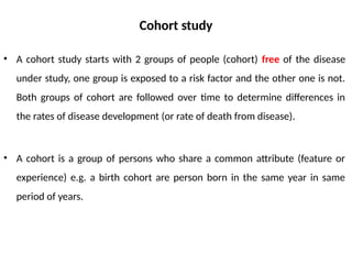 Cohort study
• A cohort study starts with 2 groups of people (cohort) free of the disease
under study, one group is exposed to a risk factor and the other one is not.
Both groups of cohort are followed over time to determine differences in
the rates of disease development (or rate of death from disease).
• A cohort is a group of persons who share a common attribute (feature or
experience) e.g. a birth cohort are person born in the same year in same
period of years.
 