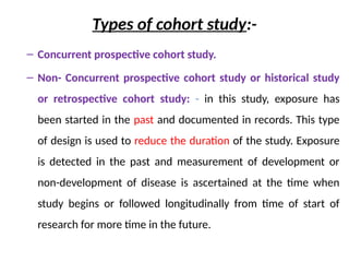 Types of cohort study:-
– Concurrent prospective cohort study.
– Non- Concurrent prospective cohort study or historical study
or retrospective cohort study: - in this study, exposure has
been started in the past and documented in records. This type
of design is used to reduce the duration of the study. Exposure
is detected in the past and measurement of development or
non-development of disease is ascertained at the time when
study begins or followed longitudinally from time of start of
research for more time in the future.
 