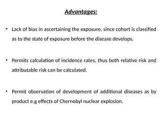 Advantages:
• Lack of bias in ascertaining the exposure, since cohort is classified
as to the state of exposure before the disease develops.
• Permits calculation of incidence rates, thus both relative risk and
attributable risk can be calculated.
• Permit observation of development of additional diseases as by
product e.g effects of Chernobyl nuclear explosion.
 