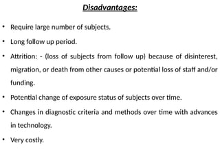 Disadvantages:
• Require large number of subjects.
• Long follow up period.
• Attrition: - (loss of subjects from follow up) because of disinterest,
migration, or death from other causes or potential loss of staff and/or
funding.
• Potential change of exposure status of subjects over time.
• Changes in diagnostic criteria and methods over time with advances
in technology.
• Very costly.
 