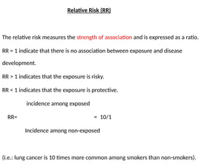 Relative Risk (RR)
The relative risk measures the strength of association and is expressed as a ratio.
RR = 1 indicate that there is no association between exposure and disease
development.
RR > 1 indicates that the exposure is risky.
RR < 1 indicates that the exposure is protective.
incidence among exposed
RR= = 10/1
Incidence among non-exposed
(i.e.: lung cancer is 10 times more common among smokers than non-smokers).
 