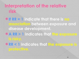Interpretation of the relative
risk
 If RR = 1 indicate that there is no
association between exposure and
disease development.
 A RR > 1 indicates that the exposure
is risky.
 RR < 1 indicates that the exposure is
protective.
30
 