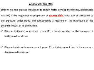 Attributable Risk (AR)
Since some non-exposed individuals to certain factor develop the disease, attributable
risk (AR) is the magnitude or proportion of excess risk which can be attributed to
the exposure under study, and subsequently a measure of the magnitude of the
potential impact of its elimination.
 Disease incidence in exposed group (E) = incidence due to the exposure +
background incidence
 Disease incidence in non-exposed group (N) = incidence not due to the exposure
(background incidence)
 