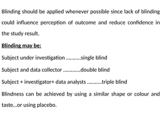 Blinding should be applied whenever possible since lack of blinding
could influence perception of outcome and reduce confidence in
the study result.
Blinding may be:
Subject under investigation ………..single blind
Subject and data collector ………….double blind
Subject + investigator+ data analysts ………..triple blind
Blindness can be achieved by using a similar shape or colour and
taste…or using placebo.
 