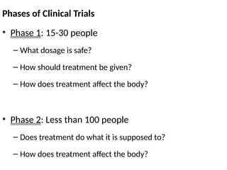 Phases of Clinical Trials
• Phase 1: 15-30 people
– What dosage is safe?
– How should treatment be given?
– How does treatment affect the body?
• Phase 2: Less than 100 people
– Does treatment do what it is supposed to?
– How does treatment affect the body?
 