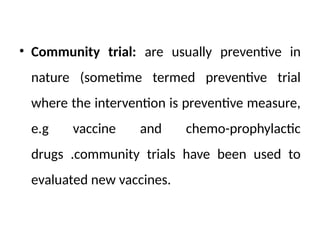 • Community trial: are usually preventive in
nature (sometime termed preventive trial
where the intervention is preventive measure,
e.g vaccine and chemo-prophylactic
drugs .community trials have been used to
evaluated new vaccines.
 