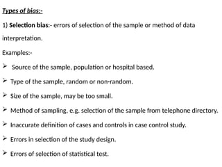 Types of bias:-
1) Selection bias:- errors of selection of the sample or method of data
interpretation.
Examples:-
 Source of the sample, population or hospital based.
 Type of the sample, random or non-random.
 Size of the sample, may be too small.
 Method of sampling, e.g. selection of the sample from telephone directory.
 Inaccurate definition of cases and controls in case control study.
 Errors in selection of the study design.
 Errors of selection of statistical test.
 