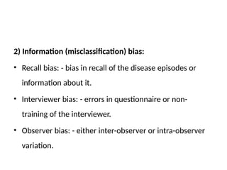 2) Information (misclassification) bias:
• Recall bias: - bias in recall of the disease episodes or
information about it.
• Interviewer bias: - errors in questionnaire or non-
training of the interviewer.
• Observer bias: - either inter-observer or intra-observer
variation.
 