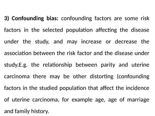 3) Confounding bias: confounding factors are some risk
factors in the selected population affecting the disease
under the study, and may increase or decrease the
association between the risk factor and the disease under
study.E.g. the relationship between parity and uterine
carcinoma there may be other distorting (confounding
factors in the studied population that affect the incidence
of uterine carcinoma, for example age, age of marriage
and family history.
 