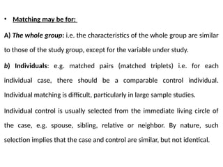 • Matching may be for:
A) The whole group: i.e. the characteristics of the whole group are similar
to those of the study group, except for the variable under study.
b) Individuals: e.g. matched pairs (matched triplets) i.e. for each
individual case, there should be a comparable control individual.
Individual matching is difficult, particularly in large sample studies.
Individual control is usually selected from the immediate living circle of
the case, e.g. spouse, sibling, relative or neighbor. By nature, such
selection implies that the case and control are similar, but not identical.
 
