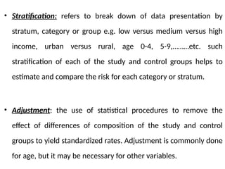 • Stratification: refers to break down of data presentation by
stratum, category or group e.g. low versus medium versus high
income, urban versus rural, age 0-4, 5-9,………etc. such
stratification of each of the study and control groups helps to
estimate and compare the risk for each category or stratum.
• Adjustment: the use of statistical procedures to remove the
effect of differences of composition of the study and control
groups to yield standardized rates. Adjustment is commonly done
for age, but it may be necessary for other variables.
 