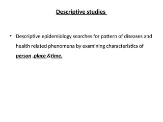Descriptive studies
• Descriptive epidemiology searches for pattern of diseases and
health related phenomena by examining characteristics of
person ,place &time.
 