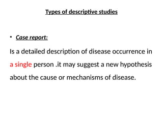 Types of descriptive studies
• Case report:
Is a detailed description of disease occurrence in
a single person .it may suggest a new hypothesis
about the cause or mechanisms of disease.
 