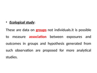• Ecological study:
These are data on groups not individuals.it is possible
to measure association between exposures and
outcomes in groups and hypothesis generated from
such observation are proposed for more analytical
studies.
 