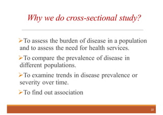 Why we do cross-sectional study?
ØTo assess the burden of disease in a population
and to assess the need for health services.
ØTo compare the prevalence of disease in
different populations.
ØTo examine trends in disease prevalence or
severity over time.
ØTo find out association
22
 