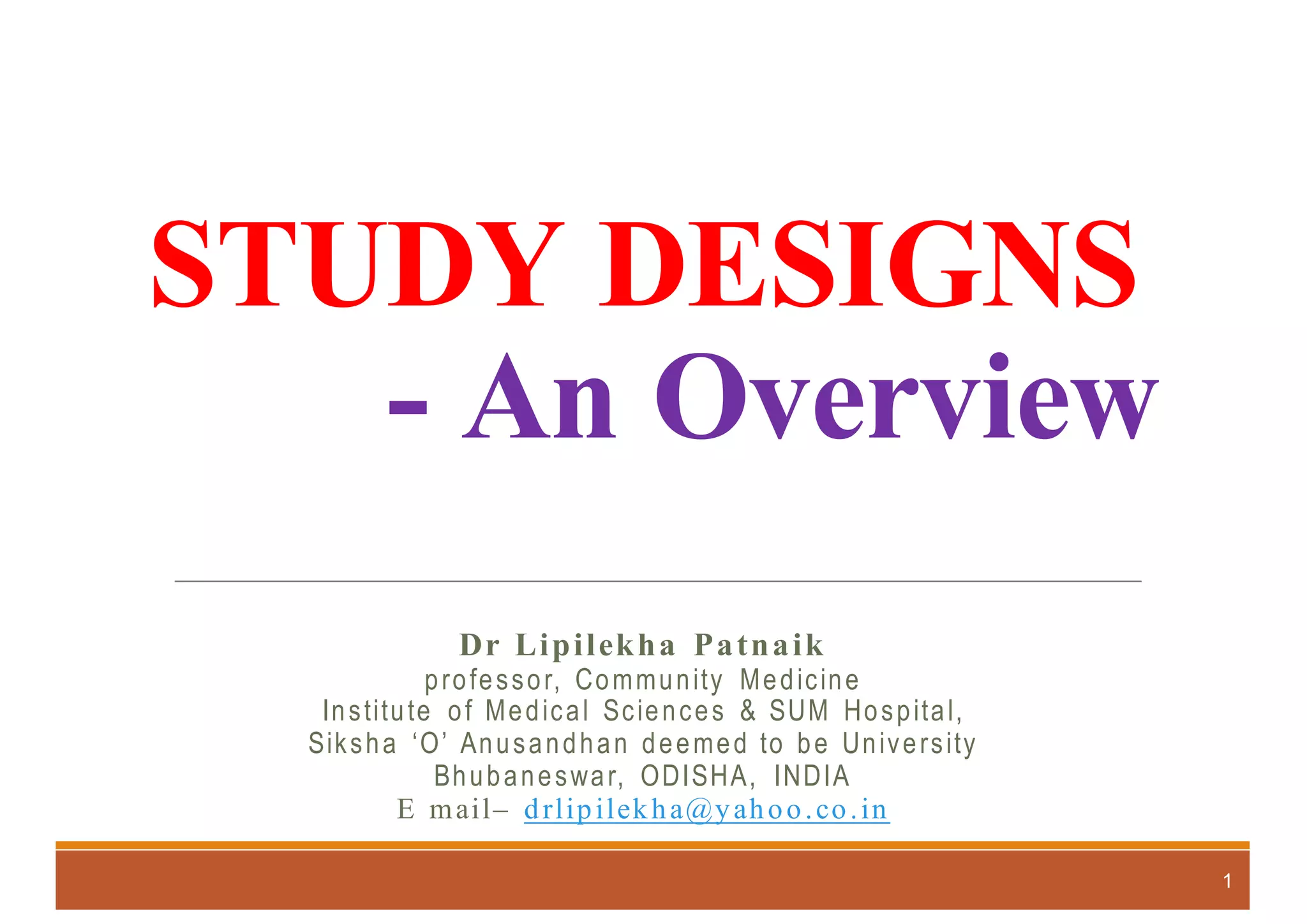 STUDY DESIGNS
- An Overview
Dr Lipilekha Patnaik
professor, Community Medicine
Institute of Medical Sciences & SUM Hospital,
Siksha ‘O’ Anusandhan deemed to be University
Bhubaneswar, ODISHA, INDIA
E mail– drlipilekha@yahoo.co.in
1
 