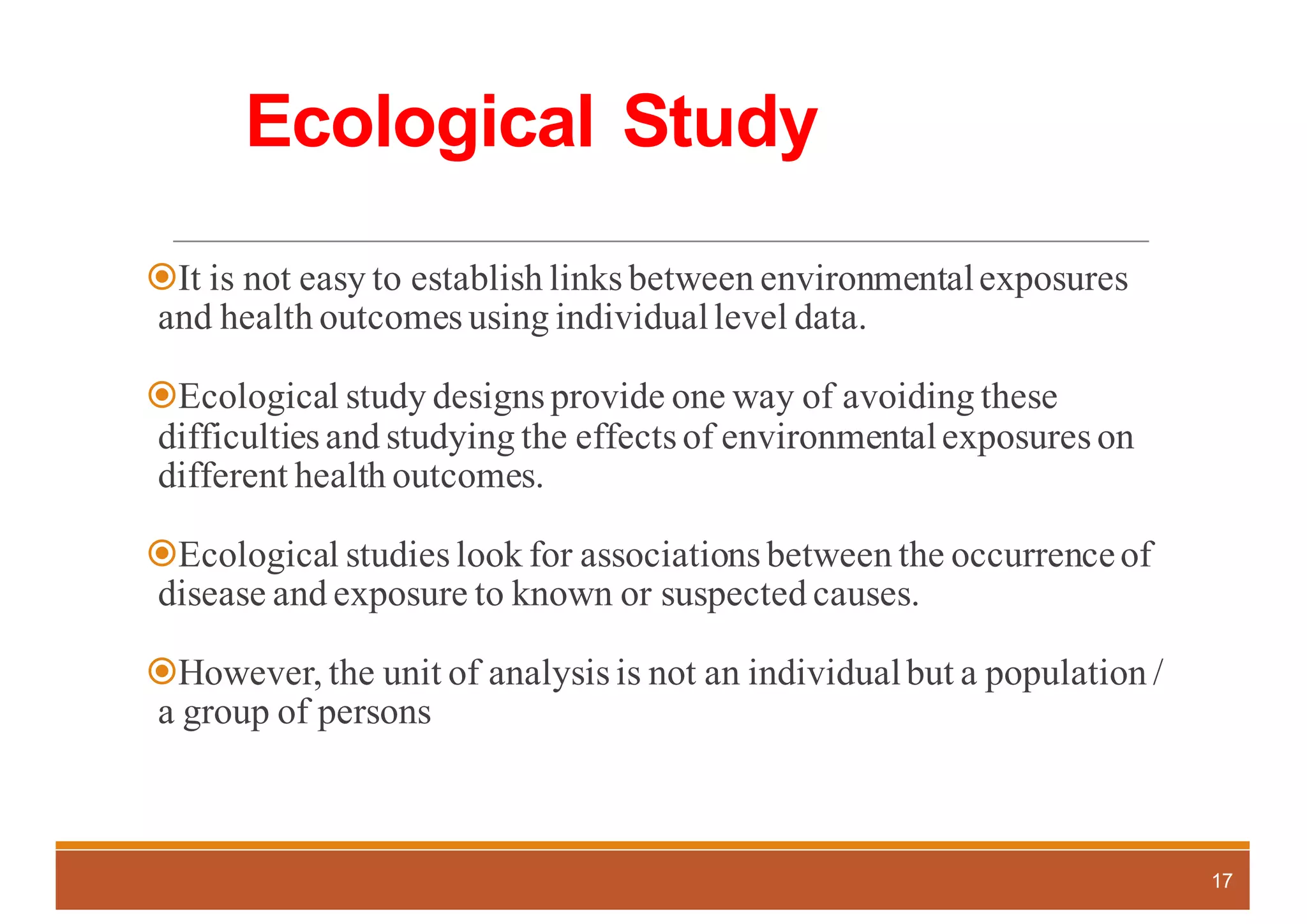 Ecological Study
žIt is not easy to establish links between environmentalexposures
and health outcomes using individuallevel data.
žEcological study designs provide one way of avoiding these
difficulties and studying the effects of environmentalexposures on
different health outcomes.
žEcological studies look for associations between the occurrenceof
disease and exposure to known or suspected causes.
žHowever, the unit of analysis is not an individualbut a population /
a group of persons
17
 