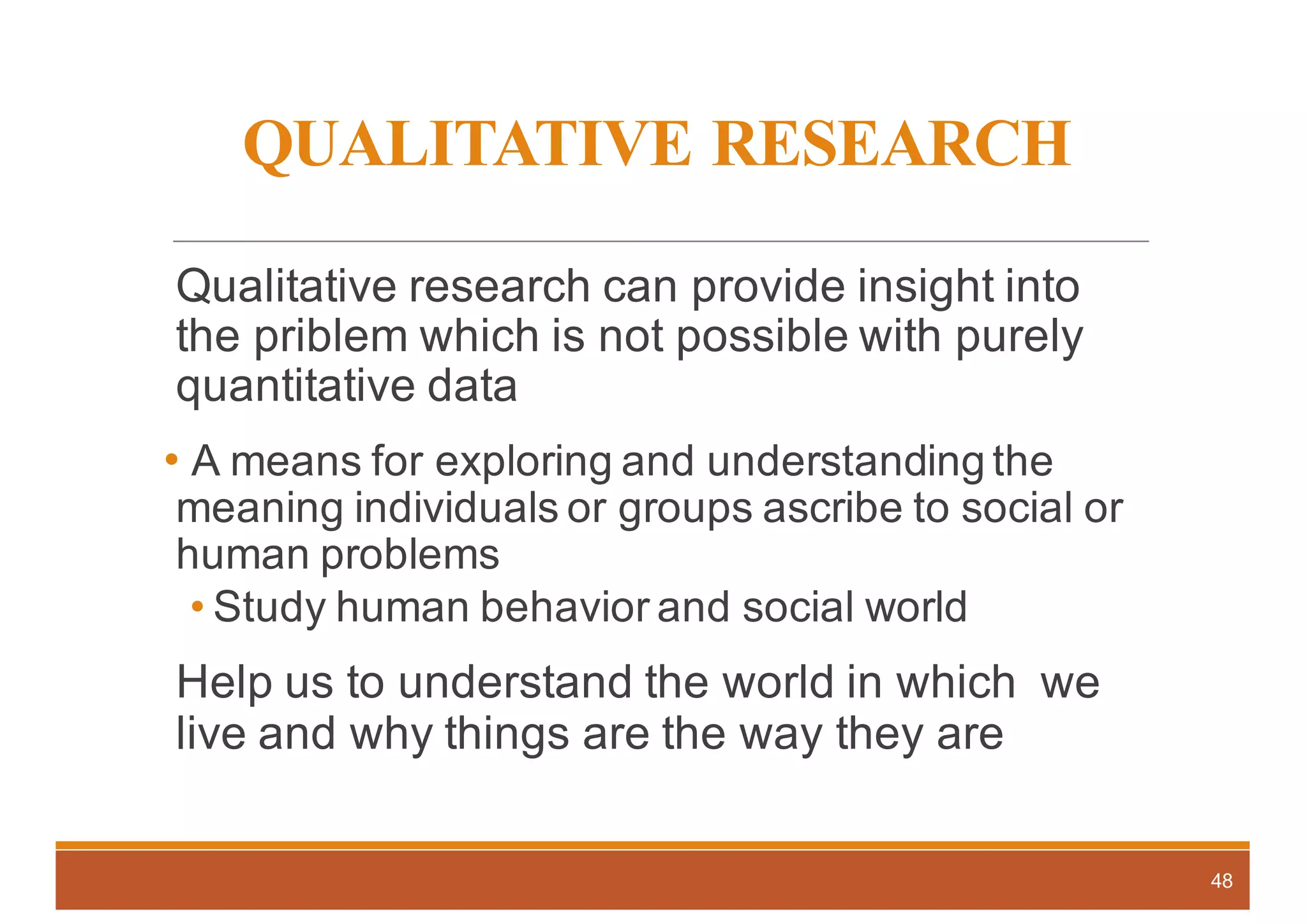 QUALITATIVE RESEARCH
Qualitative research can provide insight into
the priblem which is not possible with purely
quantitative data
• A means for exploring and understanding the
meaning individuals or groups ascribe to social or
human problems
• Study human behavior and social world
Help us to understand the world in which we
live and why things are the way they are
48
 