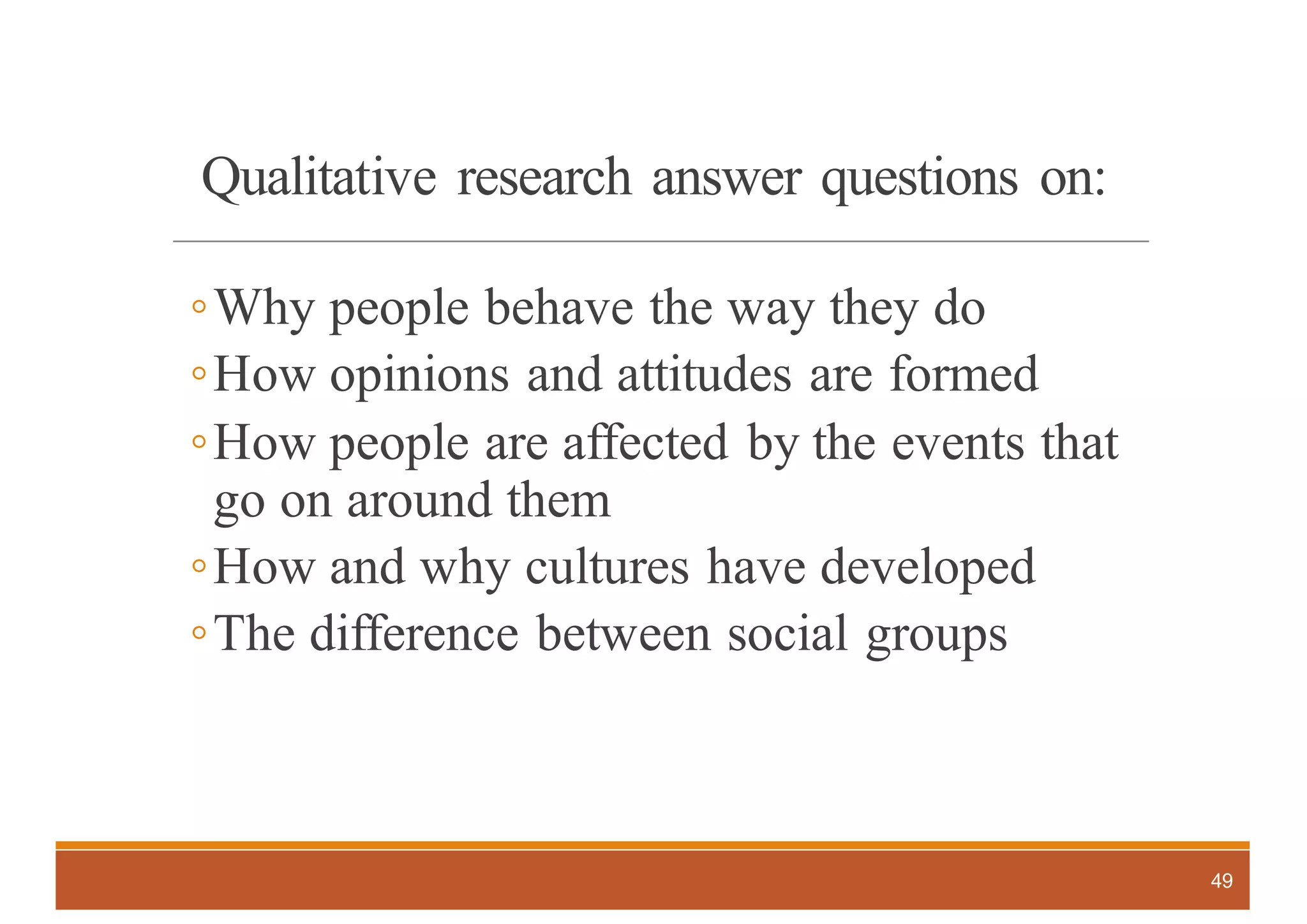 Qualitative research answer questions on:
◦Why people behave the way they do
◦How opinions and attitudes are formed
◦How people are affected by the events that
go on around them
◦How and why cultures have developed
◦The difference between social groups
49
 