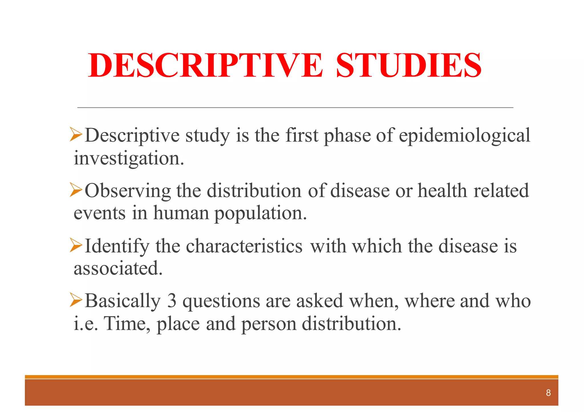 DESCRIPTIVE STUDIES
ØDescriptive study is the first phase of epidemiological
investigation.
ØObserving the distribution of disease or health related
events in human population.
ØIdentify the characteristics with which the disease is
associated.
ØBasically 3 questions are asked when, where and who
i.e. Time, place and person distribution.
8
 