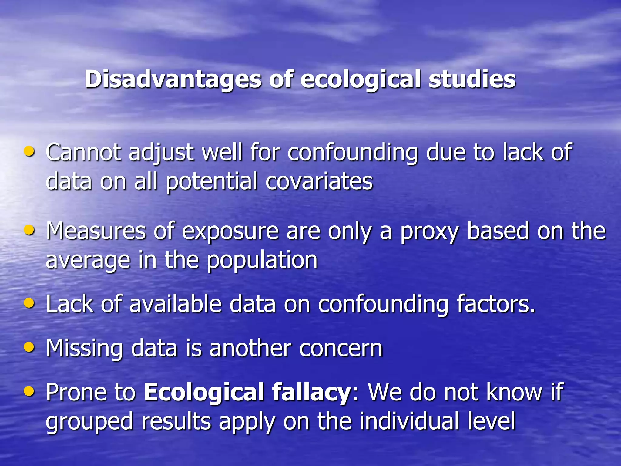 Disadvantages of ecological studies
• Cannot adjust well for confounding due to lack of
data on all potential covariates
• Measures of exposure are only a proxy based on the
average in the population
• Lack of available data on confounding factors.
• Missing data is another concern
• Prone to Ecological fallacy: We do not know if
grouped results apply on the individual level
 