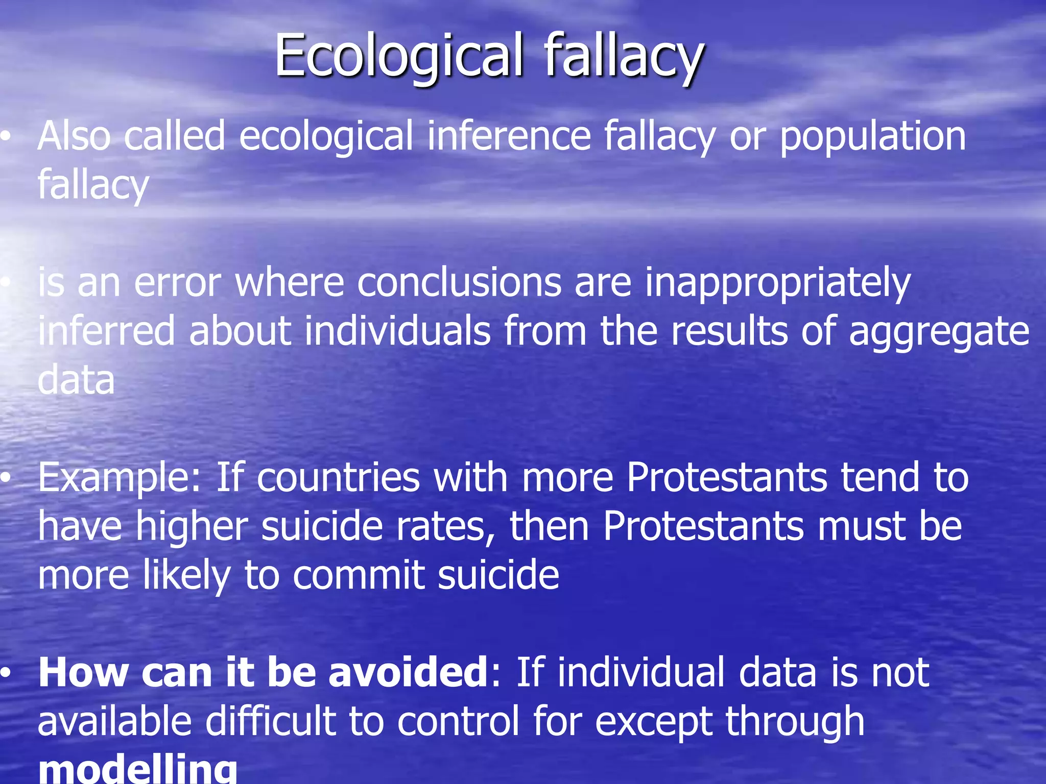 Ecological fallacy
• Also called ecological inference fallacy or population
fallacy
• is an error where conclusions are inappropriately
inferred about individuals from the results of aggregate
data
• Example: If countries with more Protestants tend to
have higher suicide rates, then Protestants must be
more likely to commit suicide
• How can it be avoided: If individual data is not
available difficult to control for except through
modelling
 
