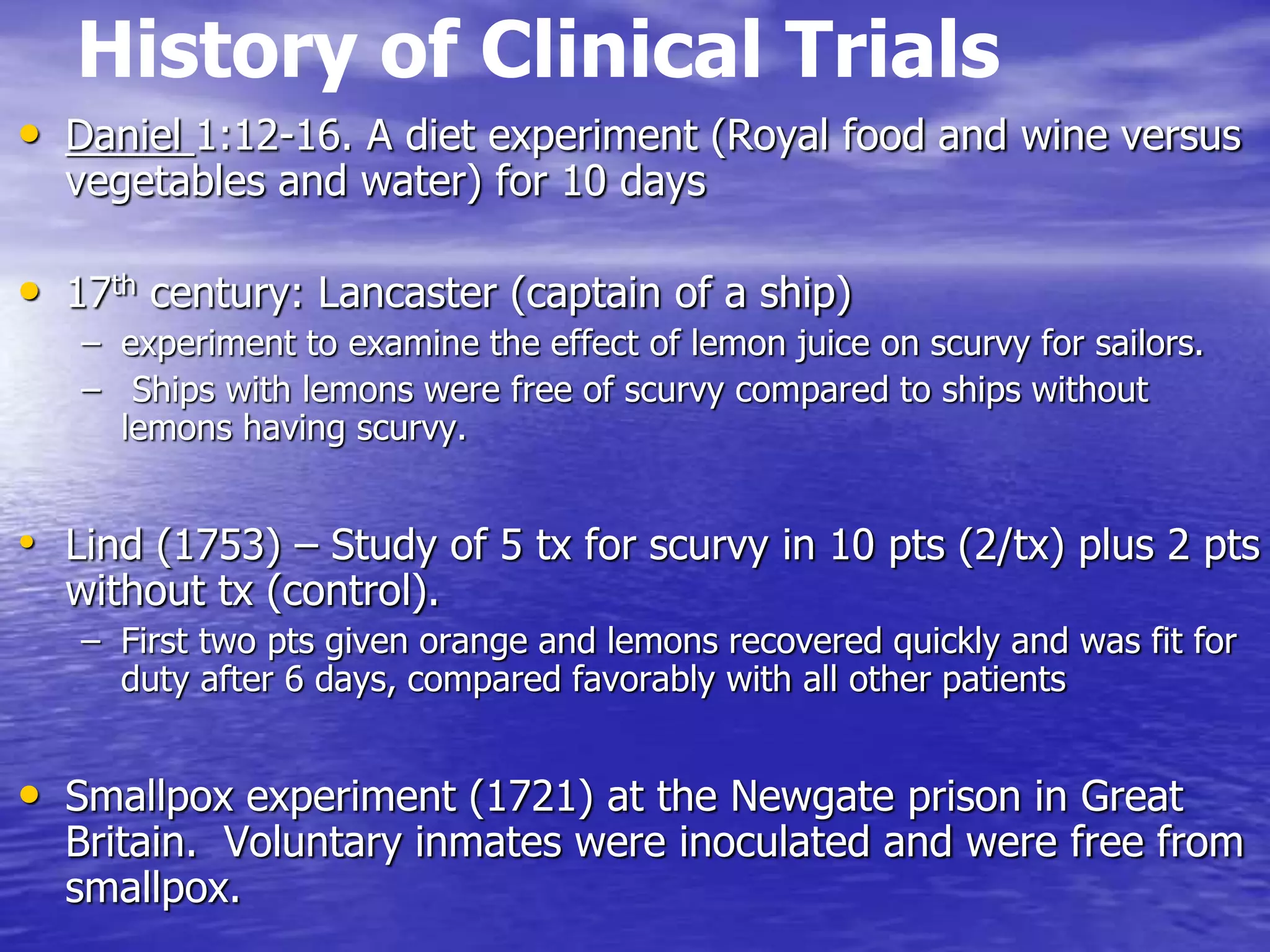 History of Clinical Trials
• Daniel 1:12-16. A diet experiment (Royal food and wine versus
vegetables and water) for 10 days
• 17th century: Lancaster (captain of a ship)
– experiment to examine the effect of lemon juice on scurvy for sailors.
– Ships with lemons were free of scurvy compared to ships without
lemons having scurvy.
• Lind (1753) – Study of 5 tx for scurvy in 10 pts (2/tx) plus 2 pts
without tx (control).
– First two pts given orange and lemons recovered quickly and was fit for
duty after 6 days, compared favorably with all other patients
• Smallpox experiment (1721) at the Newgate prison in Great
Britain. Voluntary inmates were inoculated and were free from
smallpox.
 