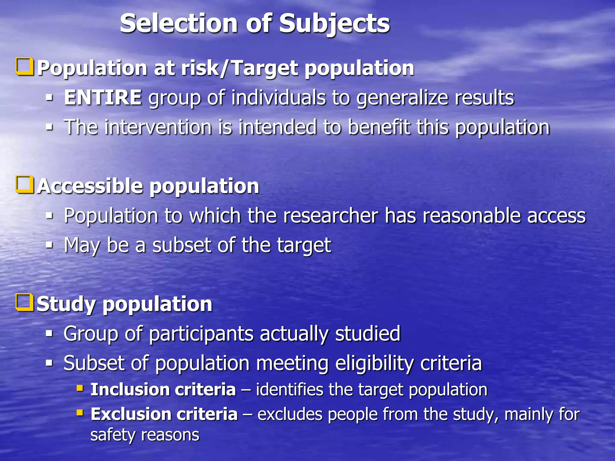Selection of Subjects
Population at risk/Target population
 ENTIRE group of individuals to generalize results
 The intervention is intended to benefit this population
Accessible population
 Population to which the researcher has reasonable access
 May be a subset of the target
Study population
 Group of participants actually studied
 Subset of population meeting eligibility criteria
 Inclusion criteria – identifies the target population
 Exclusion criteria – excludes people from the study, mainly for
safety reasons
 