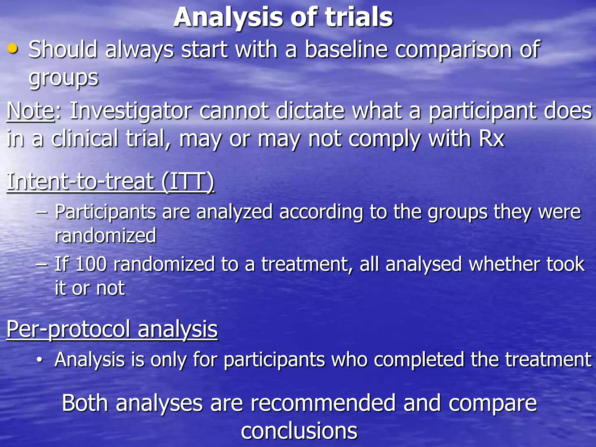 Analysis of trials
• Should always start with a baseline comparison of
groups
Note: Investigator cannot dictate what a participant does
in a clinical trial, may or may not comply with Rx
Intent-to-treat (ITT)
– Participants are analyzed according to the groups they were
randomized
– If 100 randomized to a treatment, all analysed whether took
it or not
Per-protocol analysis
• Analysis is only for participants who completed the treatment
Both analyses are recommended and compare
conclusions
 