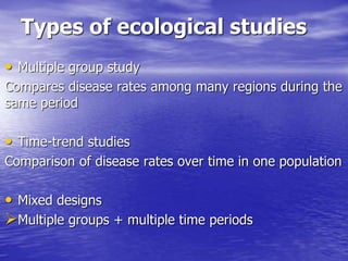 Types of ecological studies
• Multiple group study
Compares disease rates among many regions during the
same period
• Time-trend studies
Comparison of disease rates over time in one population
• Mixed designs
Multiple groups + multiple time periods
 