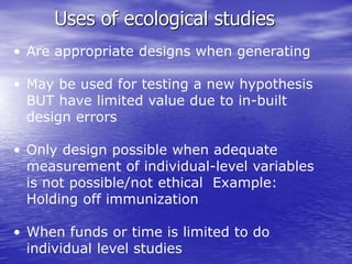 Uses of ecological studies
• Are appropriate designs when generating
• May be used for testing a new hypothesis
BUT have limited value due to in-built
design errors
• Only design possible when adequate
measurement of individual-level variables
is not possible/not ethical Example:
Holding off immunization
• When funds or time is limited to do
individual level studies
 