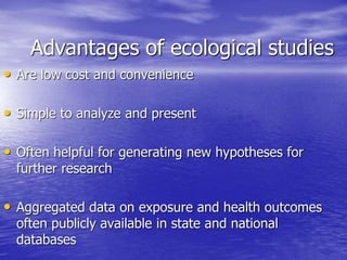 Advantages of ecological studies
• Are low cost and convenience
• Simple to analyze and present
• Often helpful for generating new hypotheses for
further research
• Aggregated data on exposure and health outcomes
often publicly available in state and national
databases
 