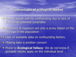 Disadvantages of ecological studies
• Cannot adjust well for confounding due to lack of
data on all potential covariates
• Measures of exposure are only a proxy based on the
average in the population
• Lack of available data on confounding factors.
• Missing data is another concern
• Prone to Ecological fallacy: We do not know if
grouped results apply on the individual level
 