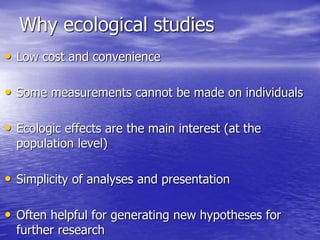 Why ecological studies
• Low cost and convenience
• Some measurements cannot be made on individuals
• Ecologic effects are the main interest (at the
population level)
• Simplicity of analyses and presentation
• Often helpful for generating new hypotheses for
further research
 