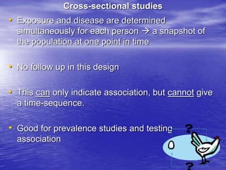 Cross-sectional studies
• Exposure and disease are determined
simultaneously for each person  a snapshot of
the population at one point in time
• No follow up in this design
• This can only indicate association, but cannot give
a time-sequence.
• Good for prevalence studies and testing
association
 