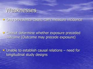 Weaknesses
• Only prevalence cases, can’t measure incidence
• Cannot determine whether exposure preceded
outcome (Outcome may precede exposure)
• Unable to establish causal relations – need for
longitudinal study designs
 