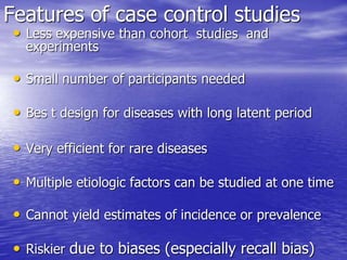 Features of case control studies
• Less expensive than cohort studies and
experiments
• Small number of participants needed
• Bes t design for diseases with long latent period
• Very efficient for rare diseases
• Multiple etiologic factors can be studied at one time
• Cannot yield estimates of incidence or prevalence
• Riskier due to biases (especially recall bias)
 