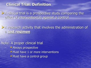 Clinical Trial: Definition
A clinical trial is a prospective study comparing the
effect of intervention(s) against a control
A research activity that involves the administration of
a test regimen
Note: A proper clinical trial
 Always prospective
 Must have 1 or more interventions
 Must have a control group
 