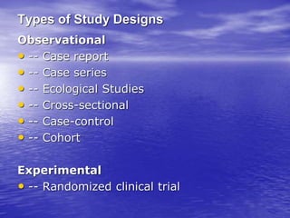 Types of Study Designs
Observational
• -- Case report
• -- Case series
• -- Ecological Studies
• -- Cross-sectional
• -- Case-control
• -- Cohort
Experimental
• -- Randomized clinical trial
 