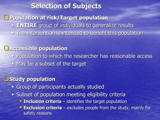 Selection of Subjects
Population at risk/Target population
 ENTIRE group of individuals to generalize results
 The intervention is intended to benefit this population
Accessible population
 Population to which the researcher has reasonable access
 May be a subset of the target
Study population
 Group of participants actually studied
 Subset of population meeting eligibility criteria
 Inclusion criteria – identifies the target population
 Exclusion criteria – excludes people from the study, mainly for
safety reasons
 