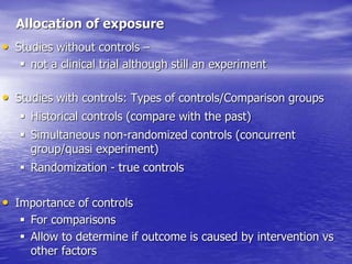 Allocation of exposure
• Studies without controls –
 not a clinical trial although still an experiment
• Studies with controls: Types of controls/Comparison groups
 Historical controls (compare with the past)
 Simultaneous non-randomized controls (concurrent
group/quasi experiment)
 Randomization - true controls
• Importance of controls
 For comparisons
 Allow to determine if outcome is caused by intervention vs
other factors
 