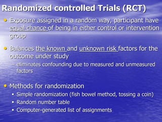 Randomized controlled Trials (RCT)
• Exposure assigned in a random way, participant have
equal chance of being in either control or intervention
group
• Balances the known and unknown risk factors for the
outcome under study
– eliminates confounding due to measured and unmeasured
factors
• Methods for randomization
 Simple randomization (fish bowel method, tossing a coin)
 Random number table
 Computer-generated list of assignments
 