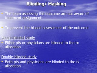 Blinding/ Masking
• The team assessing the outcome are not aware of
treatment assignment
• To prevent the biased assessment of the outcome
Single-blinded study
• Either pts or physicians are blinded to the tx
allocation
Double-blinded study
• Both pts and physicians are blinded to the tx
allocation
 