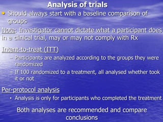 Analysis of trials
• Should always start with a baseline comparison of
groups
Note: Investigator cannot dictate what a participant does
in a clinical trial, may or may not comply with Rx
Intent-to-treat (ITT)
– Participants are analyzed according to the groups they were
randomized
– If 100 randomized to a treatment, all analysed whether took
it or not
Per-protocol analysis
• Analysis is only for participants who completed the treatment
Both analyses are recommended and compare
conclusions
 