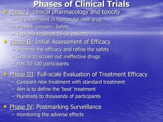 Phases of Clinical Trials
• Phase I: clinical pharmacology and toxicity
– 1st experiment in human for new drug
– Primary concern: Safety
– Typically required 15-30 patients
• Phase II: Initial Assessment of Efficacy
– examine the efficacy and refine the safety
– Goal is to screen out ineffective drugs
– Has 30-100 participants
• Phase III: Full-scale Evaluation of Treatment Efficacy
– Compare new treatment with standard treatment
– Aim is to define the ‘best’ treatment
– Hundreds to thousands of participants
• Phase IV: Postmarking Surveillance
– monitoring the adverse effects
 