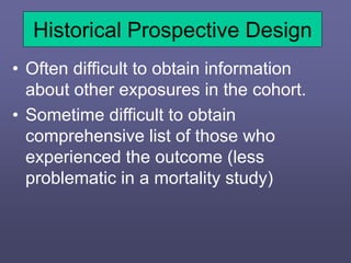Historical Prospective Design
• Often difficult to obtain information
about other exposures in the cohort.
• Sometime difficult to obtain
comprehensive list of those who
experienced the outcome (less
problematic in a mortality study)
 