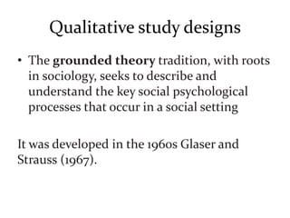 Qualitative study designs
• The grounded theory tradition, with roots
in sociology, seeks to describe and
understand the key social psychological
processes that occur in a social setting
It was developed in the 1960s Glaser and
Strauss (1967).
 