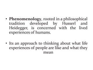 • Phenomenology, rooted in a philosophical
tradition developed by Husserl and
Heidegger, is concerned with the lived
experiences of humans.
• Its an approach to thinking about what life
experiences of people are like and what they
mean
 