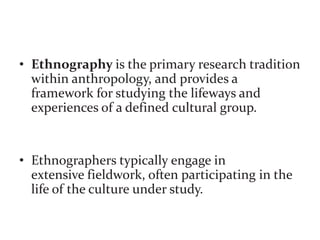 • Ethnography is the primary research tradition
within anthropology, and provides a
framework for studying the lifeways and
experiences of a defined cultural group.
• Ethnographers typically engage in
extensive fieldwork, often participating in the
life of the culture under study.
 