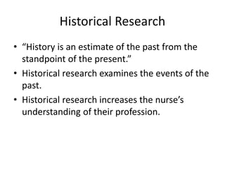 Historical Research
• “History is an estimate of the past from the
standpoint of the present.”
• Historical research examines the events of the
past.
• Historical research increases the nurse’s
understanding of their profession.
 
